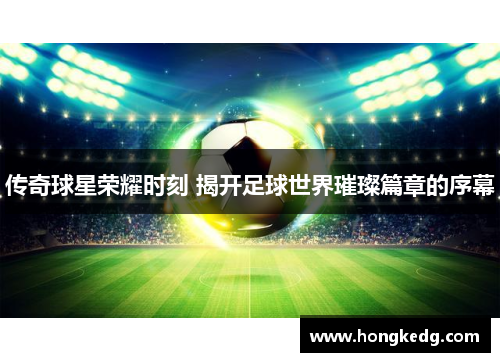 传奇球星荣耀时刻 揭开足球世界璀璨篇章的序幕
