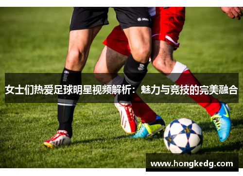 女士们热爱足球明星视频解析：魅力与竞技的完美融合