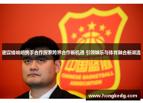 谢霆锋姚明携手合作探索跨界合作新机遇 引领娱乐与体育融合新潮流